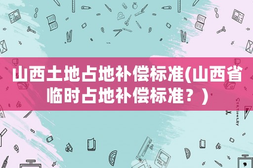 山西土地占地補(bǔ)償標(biāo)準(zhǔn)(山西省臨時(shí)占地補(bǔ)償標(biāo)準(zhǔn)？)