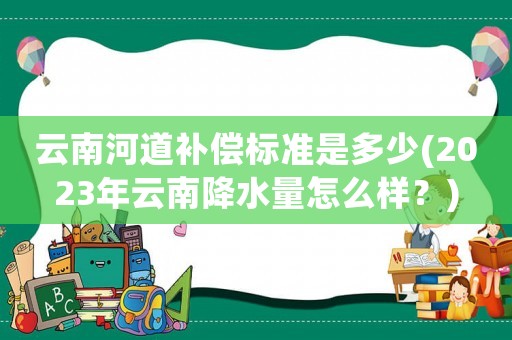 云南河道補(bǔ)償標(biāo)準(zhǔn)是多少(2023年云南降水量怎么樣？)