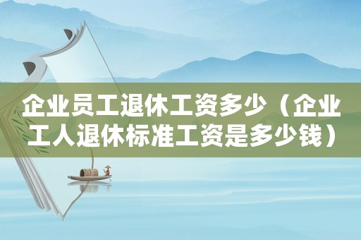 企業(yè)員工退休工資多少（企業(yè)工人退休標(biāo)準(zhǔn)工資是多少錢）