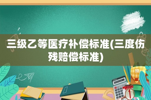 三級(jí)乙等醫(yī)療補(bǔ)償標(biāo)準(zhǔn)(三度傷殘賠償標(biāo)準(zhǔn))