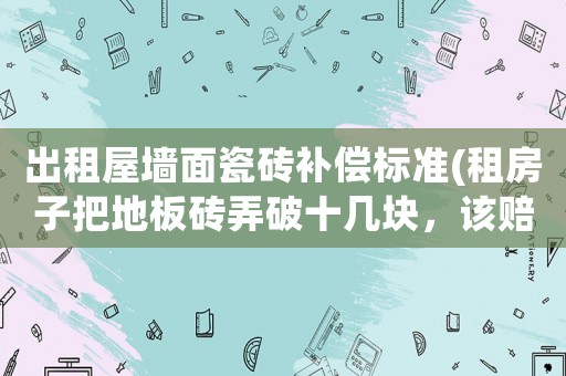 出租屋墻面瓷磚補(bǔ)償標(biāo)準(zhǔn)(租房子把地板磚弄破十幾塊，該賠償嗎？為什么？)