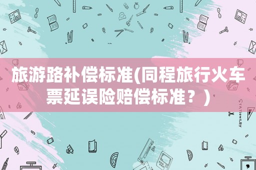 旅游路補償標準(同程旅行火車票延誤險賠償標準？)