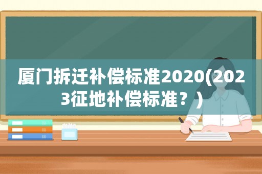 廈門拆遷補償標準2020(2023征地補償標準？)