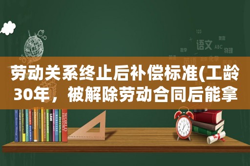 勞動關系終止后補償標準(工齡30年，被解除勞動合同后能拿多少錢)