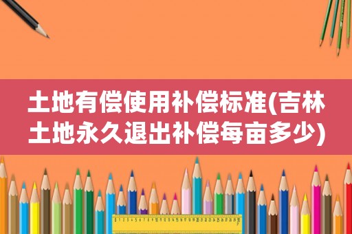 土地有償使用補(bǔ)償標(biāo)準(zhǔn)(吉林土地永久退出補(bǔ)償每畝多少)