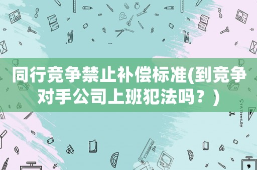 同行競爭禁止補償標準(到競爭對手公司上班犯法嗎？)