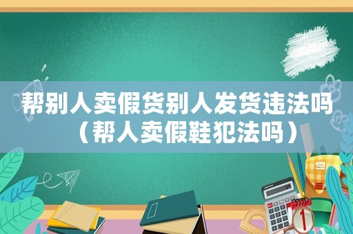 幫別人賣假貨別人發(fā)貨違法嗎（幫人賣假鞋犯法嗎）