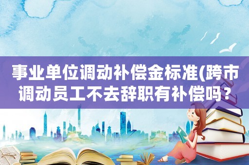 事業(yè)單位調(diào)動補償金標準(跨市調(diào)動員工不去辭職有補償嗎？)