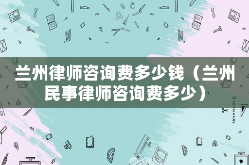 蘭州律師咨詢費(fèi)多少錢（蘭州民事律師咨詢費(fèi)多少）