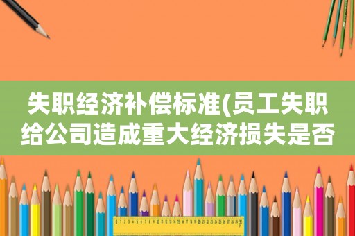 失職經(jīng)濟(jì)補(bǔ)償標(biāo)準(zhǔn)(員工失職給公司造成重大經(jīng)濟(jì)損失是否可直接解除勞動(dòng)合同并要求其賠償？)