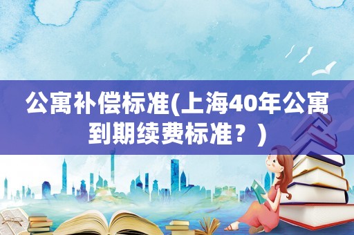 公寓補(bǔ)償標(biāo)準(zhǔn)(上海40年公寓到期續(xù)費(fèi)標(biāo)準(zhǔn)？)