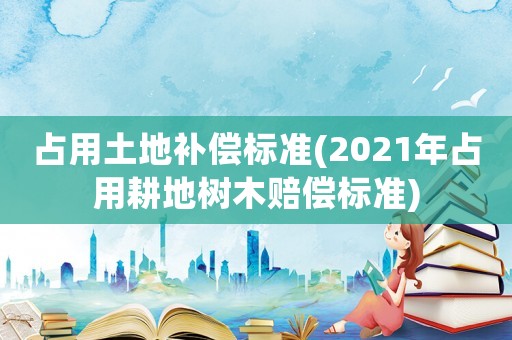 占用土地補(bǔ)償標(biāo)準(zhǔn)(2021年占用耕地樹(shù)木賠償標(biāo)準(zhǔn))