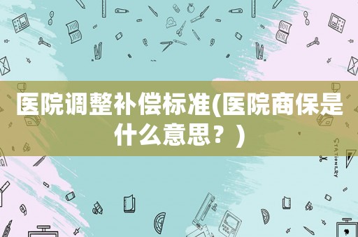 醫(yī)院調(diào)整補(bǔ)償標(biāo)準(zhǔn)(醫(yī)院商保是什么意思？)