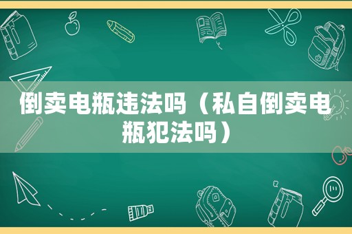 倒賣電瓶違法嗎（私自倒賣電瓶犯法嗎）