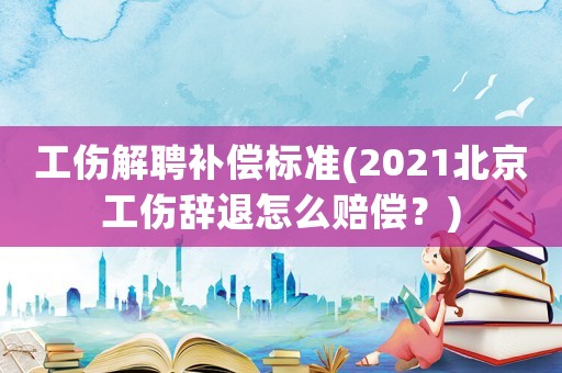 工傷解聘補(bǔ)償標(biāo)準(zhǔn)(2021北京工傷辭退怎么賠償？)