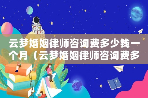 云夢(mèng)婚姻律師咨詢費(fèi)多少錢一個(gè)月（云夢(mèng)婚姻律師咨詢費(fèi)多少）