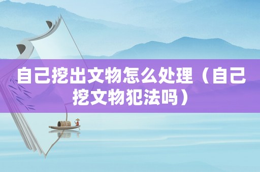 自己挖出文物怎么處理（自己挖文物犯法嗎）