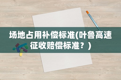 場(chǎng)地占用補(bǔ)償標(biāo)準(zhǔn)(葉魯高速征收賠償標(biāo)準(zhǔn)？)