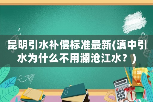 昆明引水補(bǔ)償標(biāo)準(zhǔn)最新(滇中引水為什么不用瀾滄江水？)