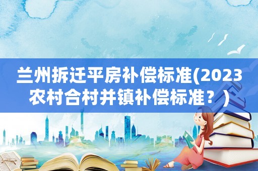 蘭州拆遷平房補(bǔ)償標(biāo)準(zhǔn)(2023農(nóng)村合村并鎮(zhèn)補(bǔ)償標(biāo)準(zhǔn)？)
