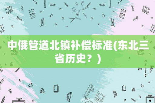 中俄管道北鎮(zhèn)補(bǔ)償標(biāo)準(zhǔn)(東北三省歷史？)