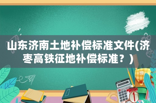 山東濟(jì)南土地補(bǔ)償標(biāo)準(zhǔn)文件(濟(jì)棗高鐵征地補(bǔ)償標(biāo)準(zhǔn)？)