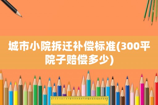 城市小院拆遷補(bǔ)償標(biāo)準(zhǔn)(300平院子賠償多少)