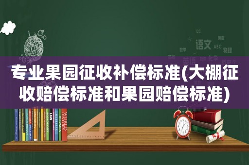 專業(yè)果園征收補(bǔ)償標(biāo)準(zhǔn)(大棚征收賠償標(biāo)準(zhǔn)和果園賠償標(biāo)準(zhǔn))