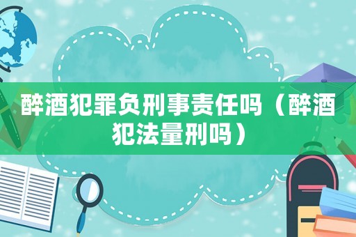 醉酒犯罪負(fù)刑事責(zé)任嗎（醉酒犯法量刑嗎）