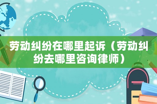 勞動糾紛在哪里起訴（勞動糾紛去哪里咨詢律師）