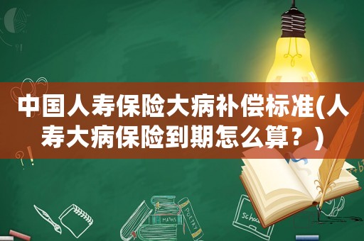 中國人壽保險大病補償標準(人壽大病保險到期怎么算？)
