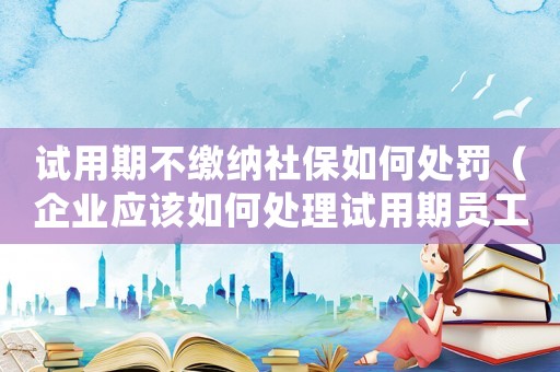 試用期不繳納社保如何處罰（企業(yè)應該如何處理試用期員工不繳納社保的情況）