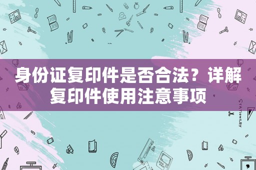 身份證復(fù)印件是否合法？詳解復(fù)印件使用注意事項
