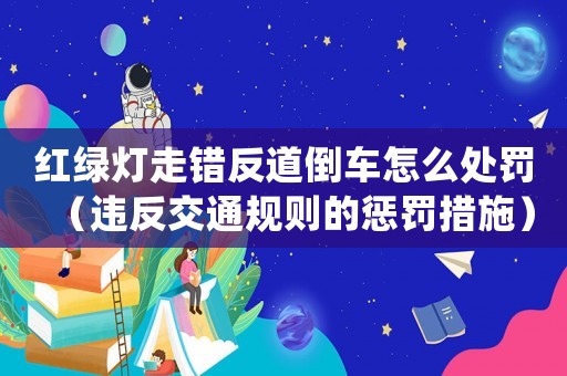 紅綠燈走錯(cuò)反道倒車怎么處罰（違反交通規(guī)則的懲罰措施）