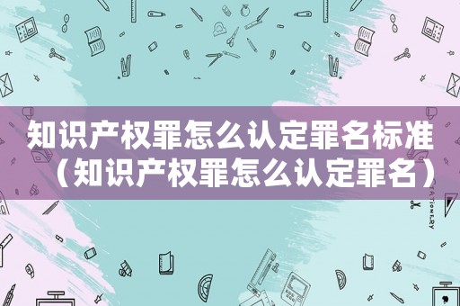 知識產(chǎn)權罪怎么認定罪名標準（知識產(chǎn)權罪怎么認定罪名）