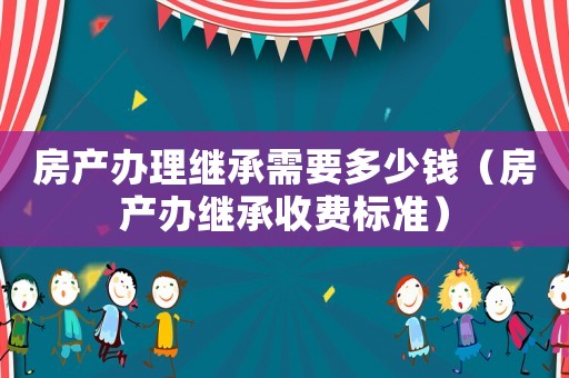 房產(chǎn)辦理繼承需要多少錢(qián)（房產(chǎn)辦繼承收費(fèi)標(biāo)準(zhǔn)）