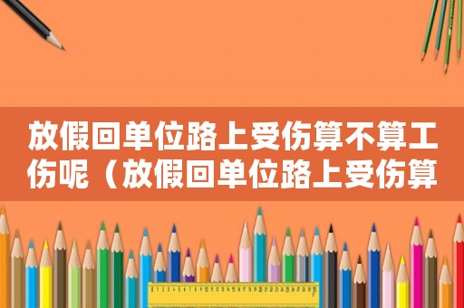 放假回單位路上受傷算不算工傷呢（放假回單位路上受傷算不算工傷）