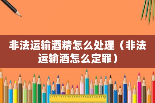 非法運輸酒精怎么處理（非法運輸酒怎么定罪）