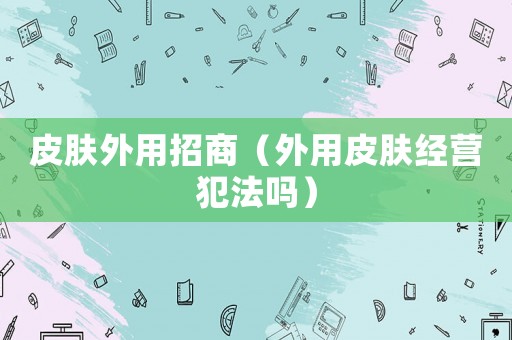皮膚外用招商（外用皮膚經(jīng)營犯法嗎）