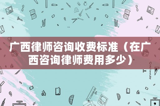 廣西律師咨詢收費(fèi)標(biāo)準(zhǔn)（在廣西咨詢律師費(fèi)用多少）