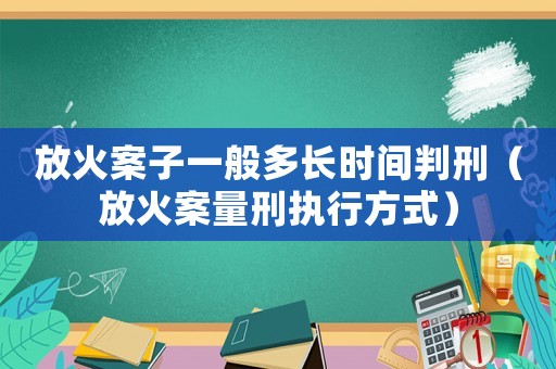 放火案子一般多長時間判刑（放火案量刑執(zhí)行方式）