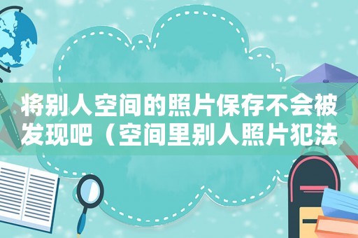 將別人空間的照片保存不會被發(fā)現(xiàn)吧（空間里別人照片犯法嗎）