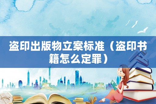 盜印出版物立案標(biāo)準(zhǔn)（盜印書籍怎么定罪）