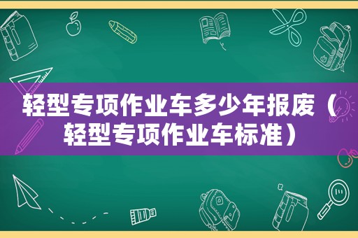輕型專項作業(yè)車多少年報廢（輕型專項作業(yè)車標準）