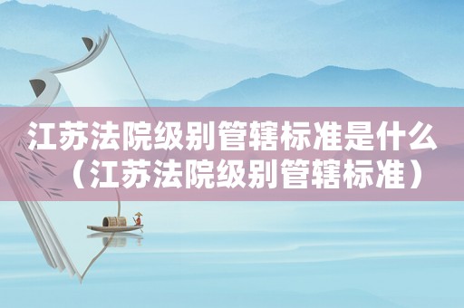 江蘇法院級(jí)別管轄標(biāo)準(zhǔn)是什么（江蘇法院級(jí)別管轄標(biāo)準(zhǔn)）