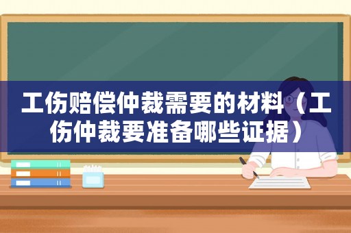工傷賠償仲裁需要的材料（工傷仲裁要準(zhǔn)備哪些證據(jù)）