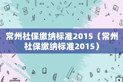 常州社保繳納標(biāo)準(zhǔn)2015（常州社保繳納標(biāo)準(zhǔn)2015）