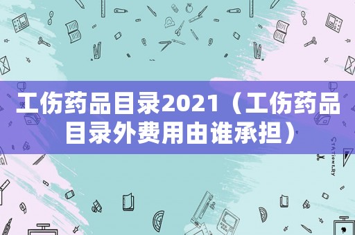 工傷藥品目錄2021（工傷藥品目錄外費用由誰承擔(dān)）