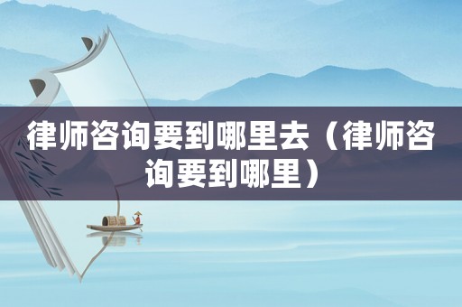 律師咨詢要到哪里去（律師咨詢要到哪里）