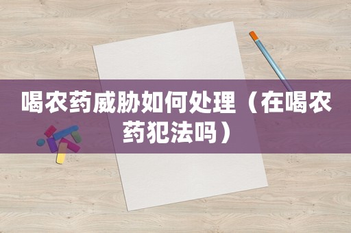 喝農(nóng)藥威脅如何處理（在喝農(nóng)藥犯法嗎）